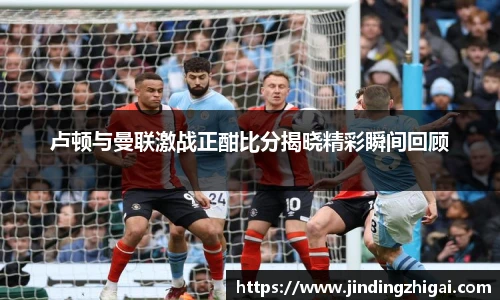 卢顿与曼联激战正酣比分揭晓精彩瞬间回顾